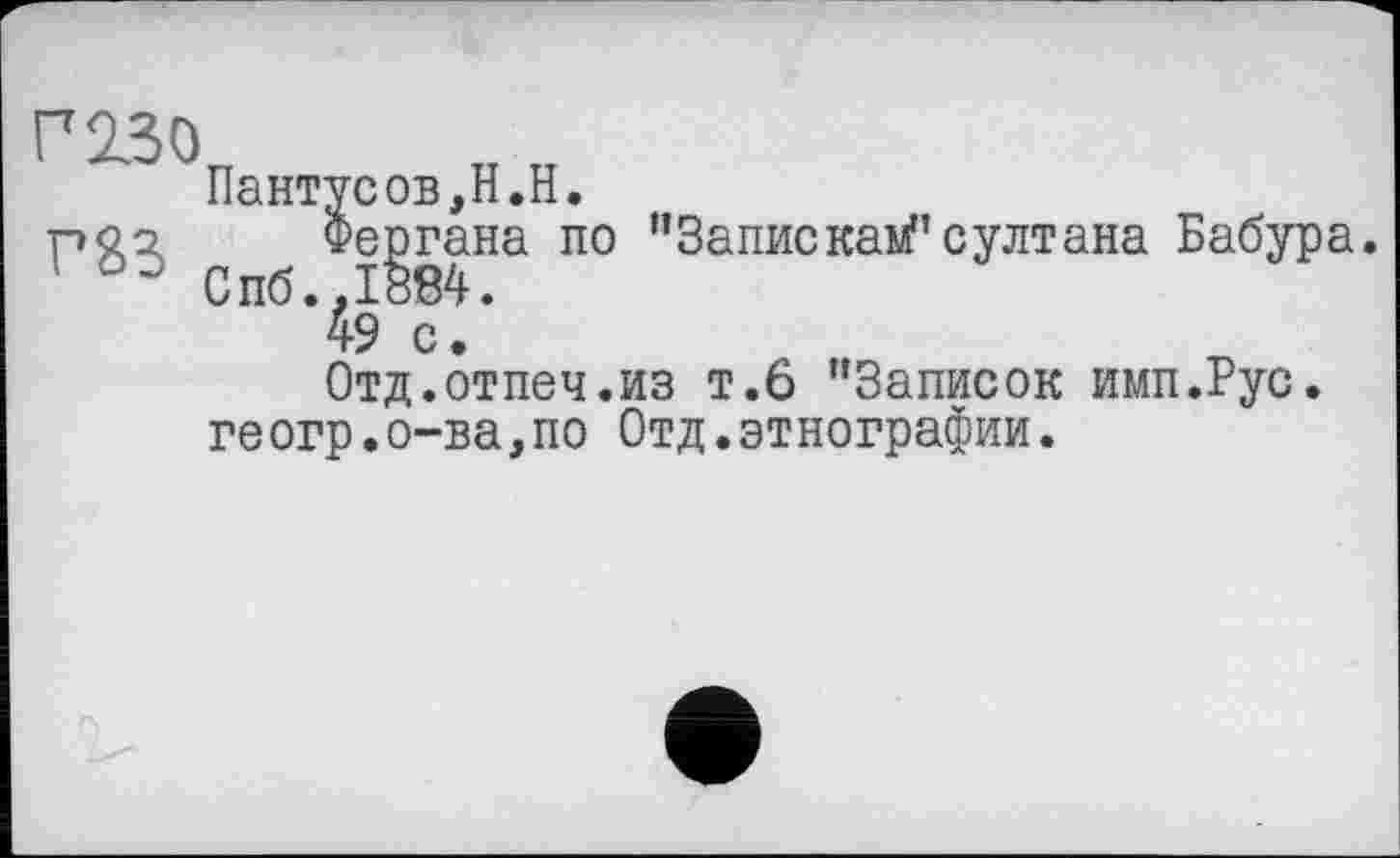 ﻿Г 230
Пантусов,H.H.
Фергана по ”Запискам"султана Бабура. Спб.,1884.
49 с.
Отд.отпеч.из т.6 "Записок имп.Рус. геогр.о-ва,по Отд.этнографии.